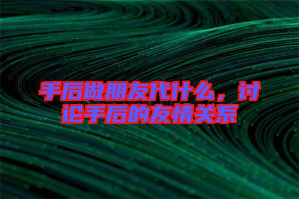 手后做朋友代什么，討論手后的友情關(guān)系