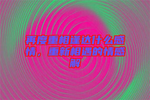 再度重相逢達(dá)什么感情，重新相遇的情感解