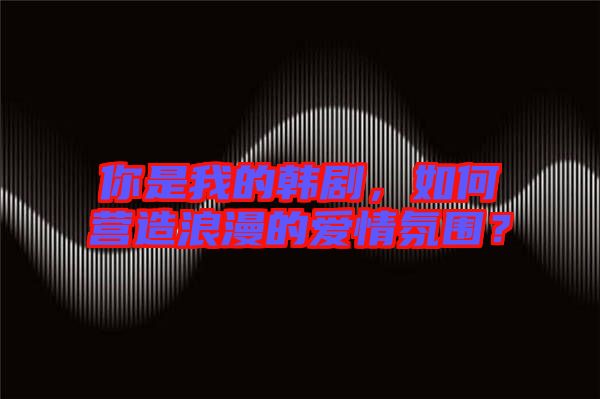你是我的韓劇，如何營造浪漫的愛情氛圍？