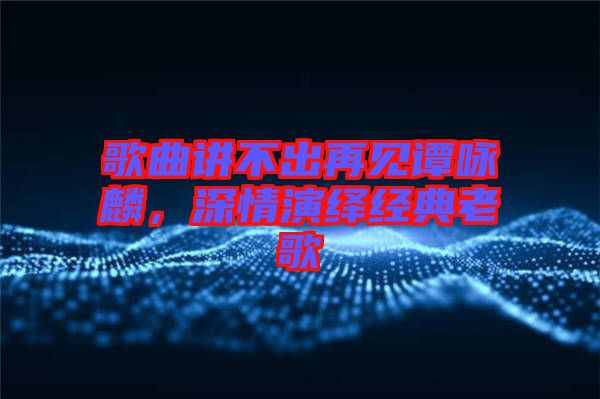 歌曲講不出再見(jiàn)譚詠麟，深情演繹經(jīng)典老歌
