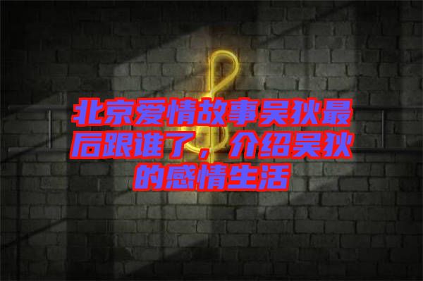 北京愛情故事吳狄最后跟誰了，介紹吳狄的感情生活