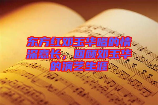東方紅鄧玉華唱的情深意長，回顧鄧玉華的演藝生涯