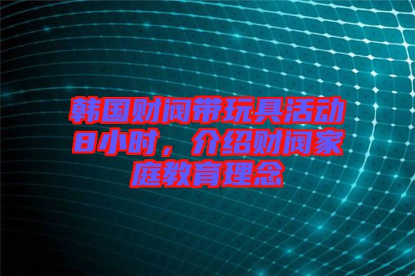 韓國財(cái)閥帶玩具活動(dòng)8小時(shí)，介紹財(cái)閥家庭教育理念