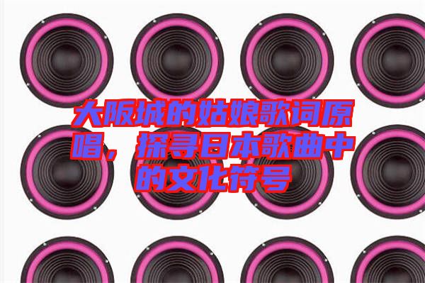 大阪城的姑娘歌詞原唱，探尋日本歌曲中的文化符號