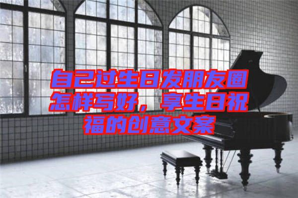 自己過生日發(fā)朋友圈怎樣寫好，享生日祝福的創(chuàng)意文案