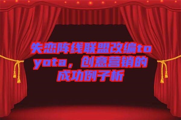 失戀陣線聯(lián)盟改編toyota，創(chuàng)意營(yíng)銷(xiāo)的成功例子析
