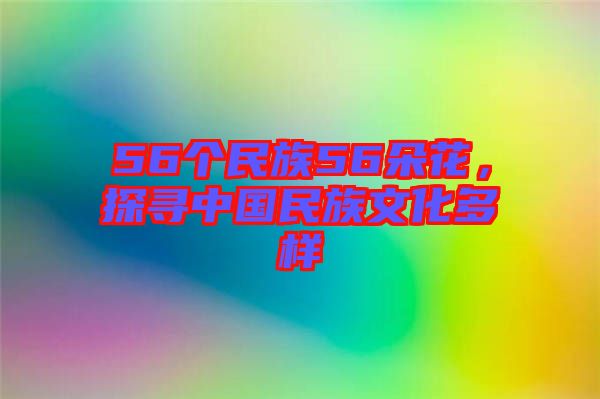 56個民族56朵花，探尋中國民族文化多樣