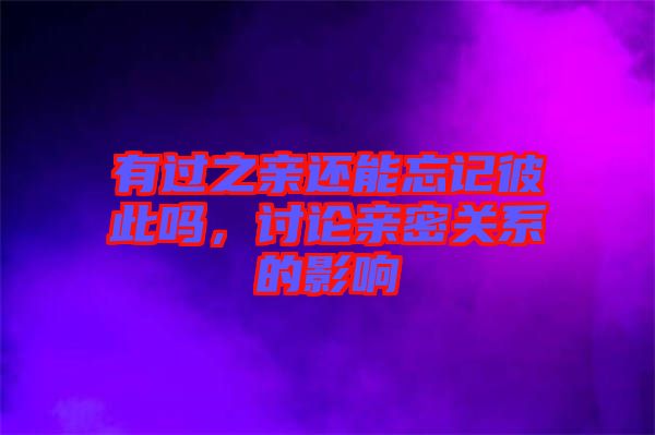 有過之親還能忘記彼此嗎，討論親密關系的影響