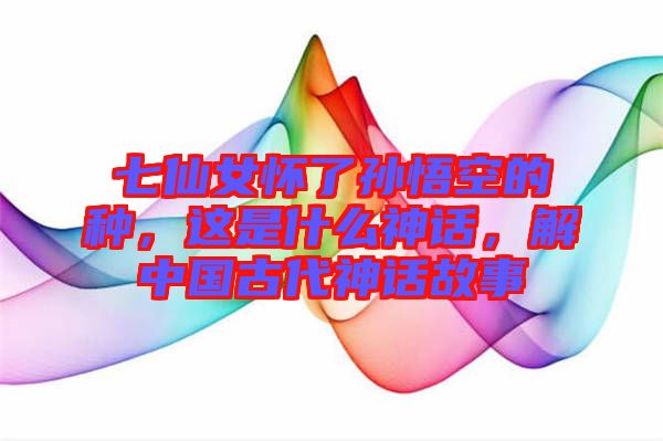 七仙女懷了孫悟空的種，這是什么神話，解中國古代神話故事