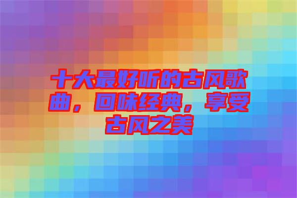 十大最好聽的古風(fēng)歌曲，回味經(jīng)典，享受古風(fēng)之美