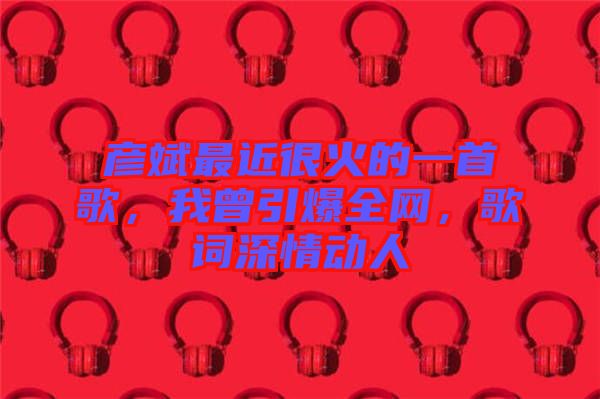 彥斌最近很火的一首歌，我曾引爆全網(wǎng)，歌詞深情動人
