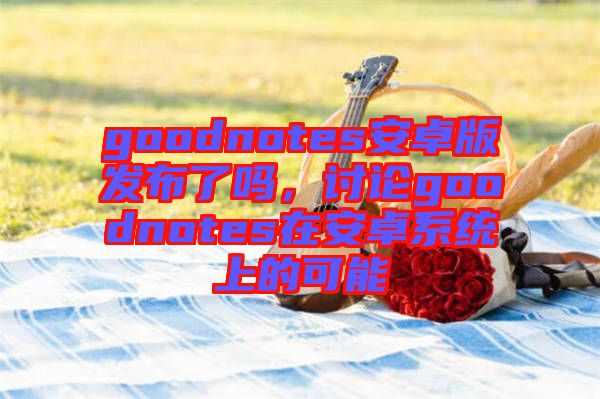 goodnotes安卓版發(fā)布了嗎，討論goodnotes在安卓系統(tǒng)上的可能
