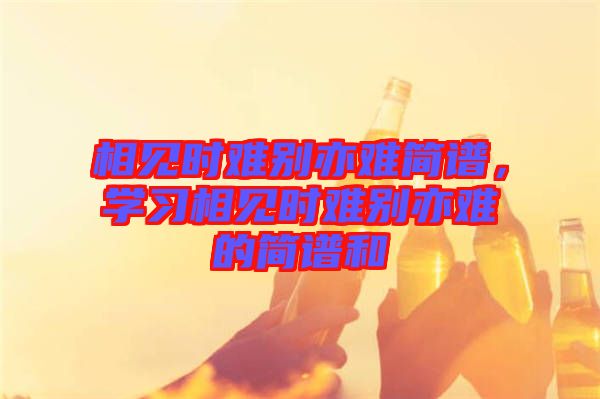 相見時難別亦難簡譜，學(xué)習(xí)相見時難別亦難的簡譜和