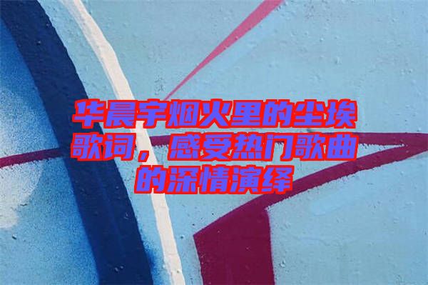 華晨宇煙火里的塵埃歌詞，感受熱門歌曲的深情演繹