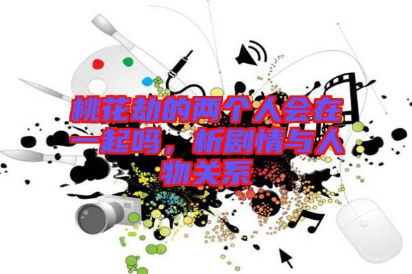 桃花劫的兩個(gè)人會(huì)在一起嗎，析劇情與人物關(guān)系