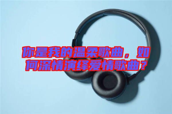 你是我的溫柔歌曲，如何深情演繹愛情歌曲？