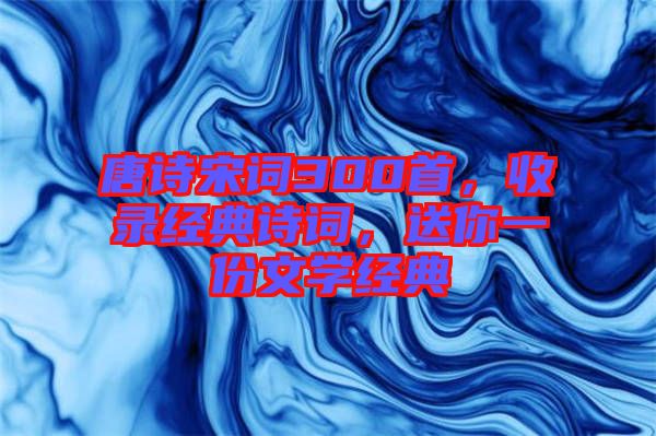 唐詩宋詞300首，收錄經(jīng)典詩詞，送你一份文學(xué)經(jīng)典