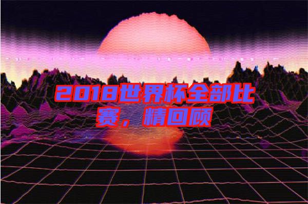 2018世界杯全部比賽，精回顧