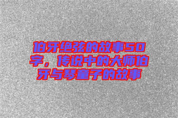 伯牙絕弦的故事50字，傳說中的大師伯牙與琴童子的故事