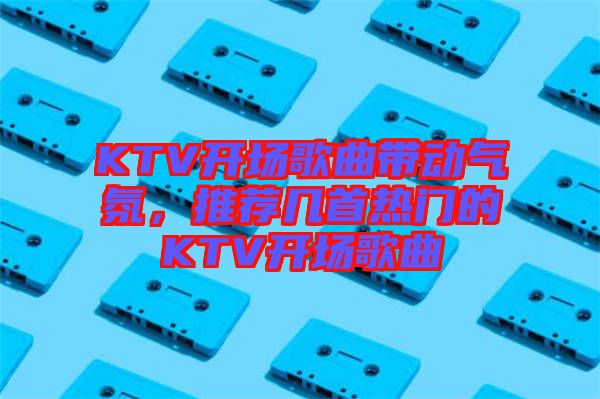 KTV開場歌曲帶動(dòng)氣氛，推薦幾首熱門的KTV開場歌曲