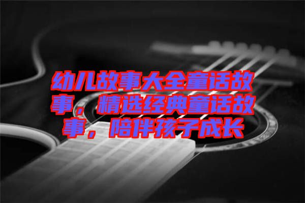 幼兒故事大全童話故事，精選經(jīng)典童話故事，陪伴孩子成長