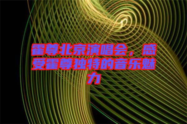 霍尊北京演唱會，感受霍尊獨特的音樂魅力