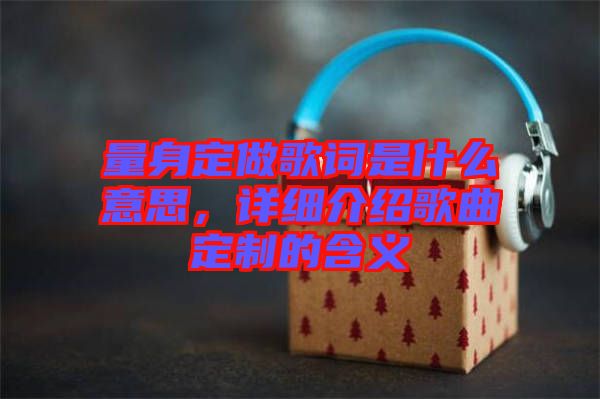 量身定做歌詞是什么意思，詳細(xì)介紹歌曲定制的含義