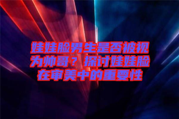娃娃臉男生是否被視為帥哥？探討娃娃臉在審美中的重要性