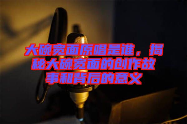 大碗寬面原唱是誰，揭秘大碗寬面的創(chuàng)作故事和背后的意義