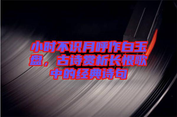 小時(shí)不識(shí)月呼作白玉盤(pán)，古詩(shī)賞析長(zhǎng)恨歌中的經(jīng)典詩(shī)句