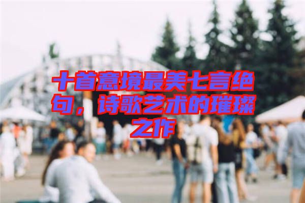 十首意境最美七言絕句，詩歌藝術(shù)的璀璨之作