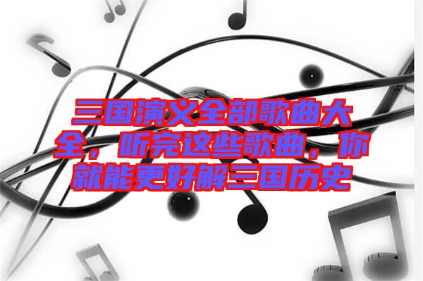 三國演義全部歌曲大全，聽完這些歌曲，你就能更好解三國歷史