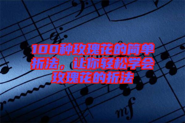 100種玫瑰花的簡單折法，讓你輕松學會玫瑰花的折法