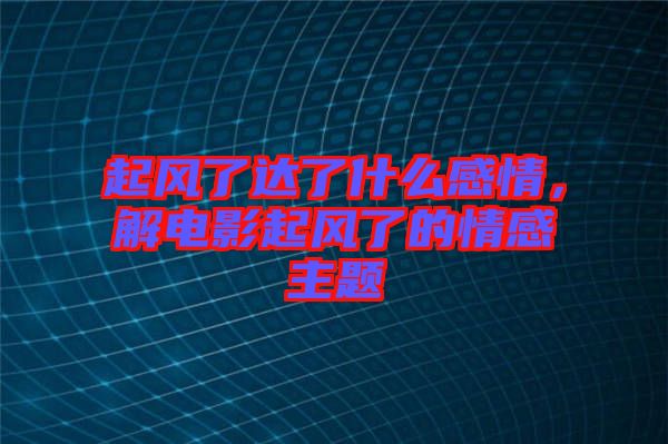 起風(fēng)了達(dá)了什么感情，解電影起風(fēng)了的情感主題