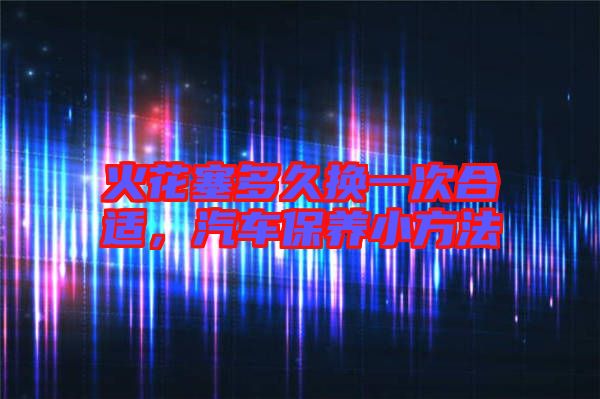 火花塞多久換一次合適，汽車保養(yǎng)小方法