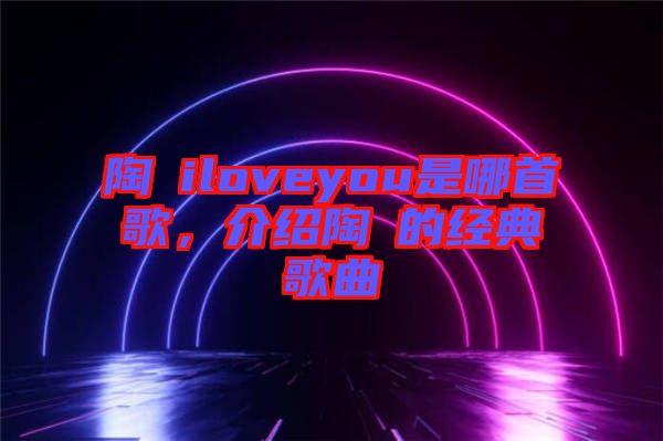 陶喆iloveyou是哪首歌，介紹陶喆的經(jīng)典歌曲