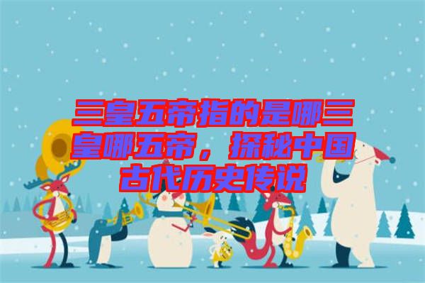 三皇五帝指的是哪三皇哪五帝，探秘中國(guó)古代歷史傳說