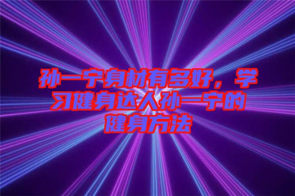 孫一寧身材有多好，學(xué)習(xí)健身達(dá)人孫一寧的健身方法