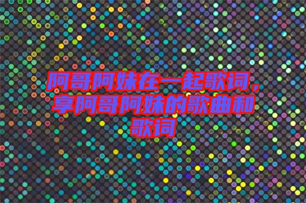 阿哥阿妹在一起歌詞，享阿哥阿妹的歌曲和歌詞