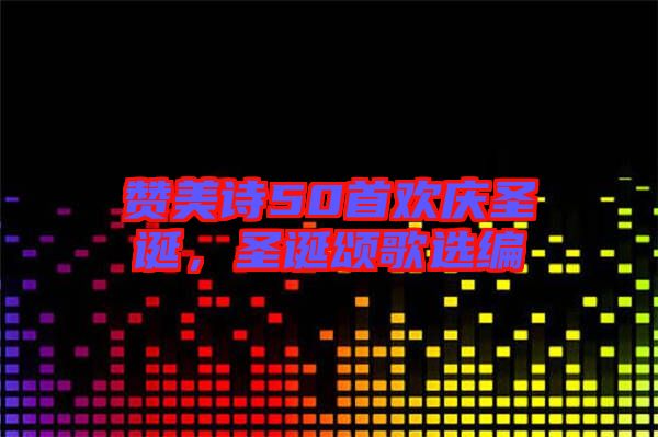贊美詩50首歡慶圣誕，圣誕頌歌選編
