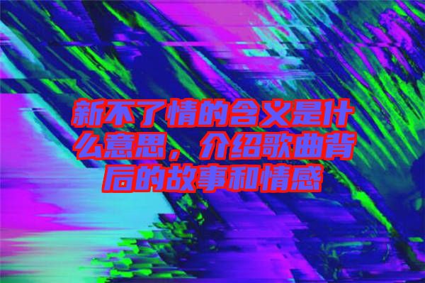新不了情的含義是什么意思，介紹歌曲背后的故事和情感