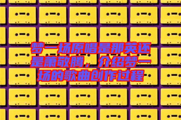 夢(mèng)一場(chǎng)原唱是那英還是蕭敬騰，介紹夢(mèng)一場(chǎng)的歌曲創(chuàng)作過程