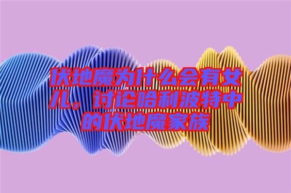 伏地魔為什么會有女兒，討論哈利波特中的伏地魔家族