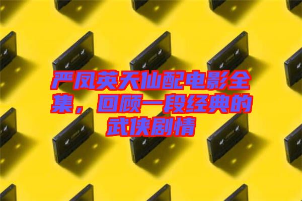 嚴鳳英天仙配電影全集，回顧一段經(jīng)典的武俠劇情