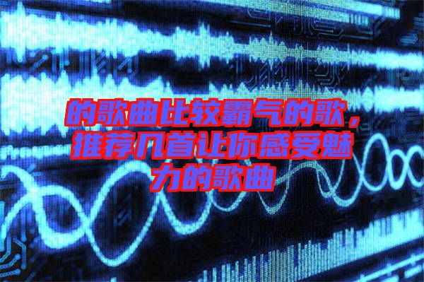 的歌曲比較霸氣的歌，推薦幾首讓你感受魅力的歌曲