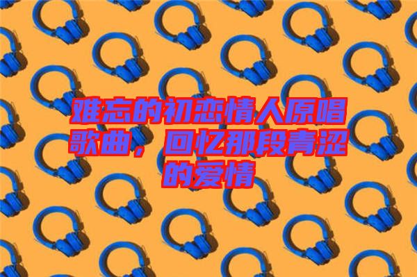 難忘的初戀情人原唱歌曲，回憶那段青澀的愛情