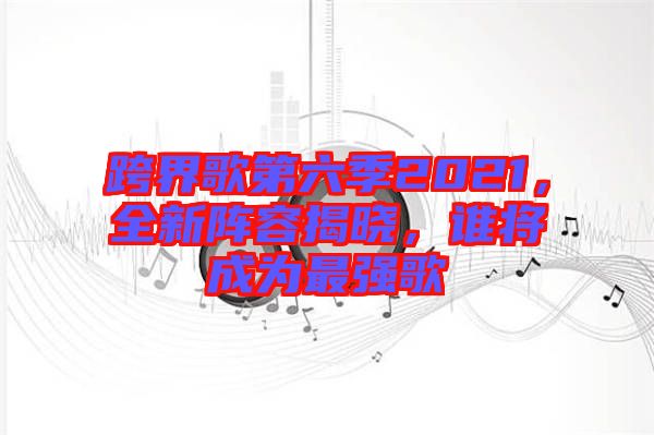 跨界歌第六季2021，全新陣容揭曉，誰將成為最強(qiáng)歌