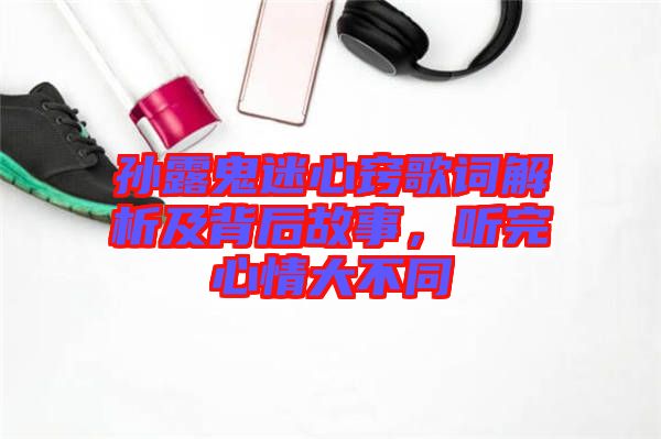 孫露鬼迷心竅歌詞解析及背后故事，聽完心情大不同