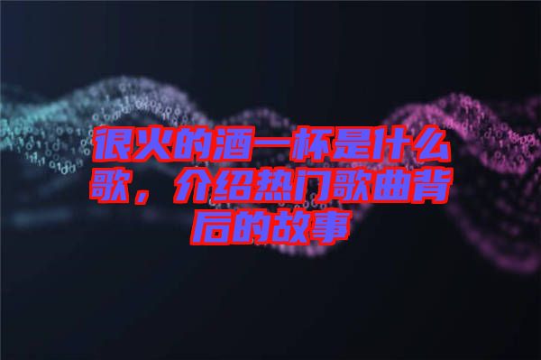 很火的酒一杯是什么歌，介紹熱門歌曲背后的故事