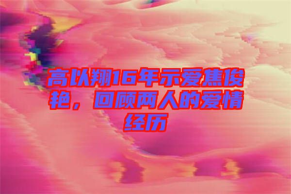 高以翔16年示愛焦俊艷，回顧兩人的愛情經(jīng)歷
